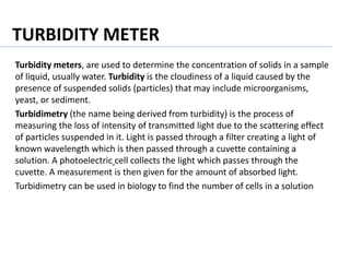 TURBIDITY METER
Turbidity meters, are used to determine the concentration of solids in a sample
of liquid, usually water. Turbidity is the cloudiness of a liquid caused by the
presence of suspended solids (particles) that may include microorganisms,
yeast, or sediment.
Turbidimetry (the name being derived from turbidity) is the process of
measuring the loss of intensity of transmitted light due to the scattering effect
of particles suspended in it. Light is passed through a filter creating a light of
known wavelength which is then passed through a cuvette containing a
solution. A photoelectric cell collects the light which passes through the
cuvette. A measurement is then given for the amount of absorbed light.
Turbidimetry can be used in biology to find the number of cells in a solution
 