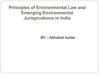 Principles of Environmental Law and
Emerging Environmental
Jurisprudence in India
BY – Ashutosh kumar
 