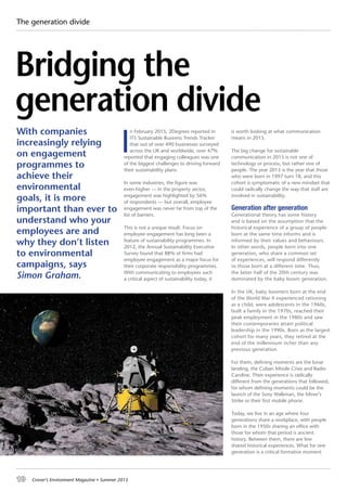 10 Croner’s Environment Magazine ■ Summer 2015
I
n February 2015, 2Degrees reported in
ITS Sustainable Business Trends Tracker
that out of over 490 businesses surveyed
across the UK and worldwide, over 47%
reported that engaging colleagues was one
of the biggest challenges to driving forward
their sustainability plans.
In some industries, the figure was
even higher — in the property sector,
engagement was highlighted by 56%
of respondents — but overall, employee
engagement was never far from top of the
list of barriers.
This is not a unique result. Focus on
employee engagement has long been a
feature of sustainability programmes. In
2012, the Annual Sustainability Executive
Survey found that 88% of firms had
employee engagement as a major focus for
their corporate responsibility programmes.
With communicating to employees such
a critical aspect of sustainability today, it
is worth looking at what communication
means in 2015.
The big change for sustainable
communication in 2015 is not one of
technology or process, but rather one of
people. The year 2015 is the year that those
who were born in 1997 turn 18, and this
cohort is symptomatic of a new mindset that
could radically change the way that staff are
involved in sustainability.
Generation after generation
Generational theory has some history
and is based on the assumption that the
historical experience of a group of people
born at the same time informs and is
informed by their values and behaviours.
In other words, people born into one
generation, who share a common set
of experiences, will respond differently
to those born at a different time. Thus,
the latter half of the 20th century was
dominated by the baby boom generation.
In the UK, baby boomers born at the end
of the World War II experienced rationing
as a child, were adolescents in the 1960s,
built a family in the 1970s, reached their
peak employment in the 1980s and saw
their contemporaries attain political
leadership in the 1990s. Born as the largest
cohort for many years, they retired at the
end of the millennium richer than any
previous generation.
For them, defining moments are the lunar
landing, the Cuban Missile Crisis and Radio
Caroline. Their experience is radically
different from the generations that followed,
for whom defining moments could be the
launch of the Sony Walkman, the Miner’s
Strike or their first mobile phone.
Today, we live in an age where four
generations share a workplace, with people
born in the 1950s sharing an office with
those for whom that period is ancient
history. Between them, there are few
shared historical experiences. What for one
generation is a critical formative moment
The generation divide
With companies
increasingly relying
on engagement
programmes to
achieve their
environmental
goals, it is more
important than ever to
understand who your
employees are and
why they don’t listen
to environmental
campaigns, says
Simon Graham.
Bridging the
generation divide
 