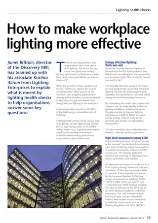 Croner’s Environment Magazine ■ Summer 2015 13
Lighting health-checks
How to make workplace
lighting more effective
T
here are two key questions that
organisations have to ask about
their lighting. The first is: Do you
know how good your existing
lighting performance is? And the second is:
How much more potential do you have to
improve it?
When the answers to these questions are
known, “where you need to be” can be
compared with “where you are at the
moment”, and a lighting improvement
strategy and action plans can be positioned
to help close the gap and deliver more
energy-effective lighting in the workplace.
Lighting typically accounts for 10–30%
of the total energy consumption cost of
buildings.
Lighting health-checks can be used as part
of an Energy Savings Opportunity Scheme
(ESOS) type energy audit, an ISO50001
energy review, or as a general performance
check for the working environment
to identify where energy performance
improvement opportunities exist.
Energy effective lighting:
think win-win
We define “energy effective” lighting as
the optimum level of lighting service that
delivers best overall value to the organisation
and its business plan. This represents “where
you need to be.”
This typically takes into account the impact
on work productivity, reasons for enhanced
lighting, security and safety requirements,
operation and maintenance costs and overall
energy and environmental performance.
By undertaking the health-check against this
measure, we can easily identify ineffective
lighting installations and thus recognise
the opportunities to improve lighting
performance overall to deliver increased
energy savings, reduced costs and to
generally give a better overall working
environment.
This often translates into multiple business
benefits, a win-win for the organisation.
High level assessment using LENI
A quick initial assessment of “where you are
at the moment” can be done by comparing
your metered lighting energy consumption
to industry benchmarks measured in kWh/
m2 per year. This requires dedicated
electrical sub-metering on lighting circuits,
which, quite often, isn’t installed.
An alternative technique is to make use of a
LENI (Lighting Energy Numerical Indicator)
calculation. LENI is also measured in kWh/
m2
per year. It was originally introduced
by the European Standard for lighting
energy performance in buildings, BS EN
15193 in 2007. There are “quick” and
“comprehensive” LENI methods available
that give an indicator of the efficiency of
an entire lighting installation, including
its controls. The LENI number for each
functional space can be compared to
industry benchmarks or prescribed limits
provided by requirements such as the
Building Regulations UK Part L (BRUKL).
James Brittain, director
of the Discovery Mill,
has teamed up with
his associate Kristina
Allison from Lighting
Enterprises to explain
what is meant by
lighting health-checks
to help organisations
answer some key
questions.
 