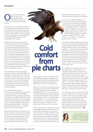 22 Croner’s Environment Magazine ■ Summer 2015
Viewpoint
O
ne can’t help but notice
that the price of oil
plummeted by more
than 50% in under seven
months and over 60% from the peak
of $144.
I have watched this unfold with interest — is
this a good thing or a bad thing for society
as a whole? What’s causing this particular
reduction? How long will it last? What does
this tell us about how the next few decades
on the “bumpy plateau” of oil production
will unfold? What does this mean for
mitigating climate change?
Digging around, there doesn’t seem to
be much clarity at all and analysis appears
to be no more than a guessing game.
The Economist states that four key factors
affect oil price reduction but doesn’t tell us
how much or in what way: The factors are
i) low demand; ii) maintained production
in Iraq and Libya despite regional issues; iii)
the increase in supply in America; iv) Saudi
and the Gulf States refusing to sacrifice their
position in the market to restore the higher
prices. On the other hand, back in 2014, a
price crash was predicted from the singular
act of the Mexican President opening
Mexico’s oil, gas and electricity industries to
private and foreign companies.
The range of post hoc guessing games
going on is not very comforting. When you
dig deeper, it appears that at the heart of
the matter is the same old story — that the
emotional whims of traders are at the heart
of the issue. This has been demonstrated
time and again in the past; just the threat
of a pulling of the American mandate on
ethanol reportedly drove down corn prices
by 30% overnight.
When President Bush made an
announcement in 2008 about the possibility
of the Outer Continental Shelf drilling
moratorium expiring, oil prices dropped by
8% while he was talking and did not recover
(although the expiration never materialised).
In 2010, a drunken banker single-handedly
caused an eight-month high in the price of
oil by spending $520 million of his firm’s
money without permission — resulting in
losses to the firm of $10 million.
Behind these speculations are real effects: in
the UK, where the price tag of commodities
like corn include a lot of non-product cost
(eg promotions, packaging, or tax in terms
of fuel in Europe), we feel the effect but
we are buffered. For those at the sharp
end in developing countries where their
weekly staple is a sack of raw grain or their
fuel is heavily subsidised, a sharp fall may
bring a week of joy, but a sharp hike can be
devastating and long-term uncertainty is
debilitating for any kind of development.
Behind the oil price fall is a similar but more
pervading story. One analyst indicated that
“a $20-per-barrel fall in the price raises
global GDP by 0.4%”. In our world, where
our livelihoods are locked into a requirement
for perpetual GDP growth, that is a massive
impact. However, due to emotional caprices
behind these prices no one knows where
they will go next — anything from an $11
long-term average to a rebound to over
$100 in less than six months is predicted.
So that means that our wellbeing is currently
(regrettably) dependent on the high use of
oil and other commodities, and the price
of those goods is unstable and relies on the
emotive reactions of a few. Not only is this
lack of certainty unsustainable for livelihood
development, but we need a long period of
higher price certainty to invoke and sustain
an infrastructural transition of the scale and
depth needed for a low carbon society —
commensurate to climate science demands.
For some, the market fluctuations in oil
price are of no threat to our energy future
— one director from McKinsey cheerfully
states that when oil prices were high they
“encouraged innovation: finding new
sources of supply, such as oil sands in
Canada and shale in the United States.
Basically, when oil prices went up, so
did the interest in alternatives and their
economic viability. There is no reason
on Earth — or under it — to expect that
dynamic ever to change.”
That might sound like a jolly fine situation to
some who don’t understand climate change
(or peak oil) but the way I read it, America,
and the world are locked in to a dangerous
pendulum — if prices are high, clean energy
industries start to grow but at the same
time organisations are lured into producing
energy from expensive oil reserves that were
not viable with a low oil price (due mainly to
the low production based Energy Returned
on Energy Invested; tar sands can be up to
$100 a barrel to produce with an EROI of
about 5:1 and — in 1919 oil was 20:1 and it
is now about 10:1).
This production of low grade oils increases
the supply which, in turn, supports a
reduction in prices which then puts these
expensive industries out of business. In turn,
this reduces the supply and so it goes on.
This could be the rocking horse effect we live
with for decades (with of course a few global
instabilities in critical regions to add to the
effect) — from dirty to dirtier energy sources
and back again while a fragile renewable
energy industry emerges in the background,
slowly, and at the very same time the most
dirty types of fossil fuel extraction flourish.
I am not happy with my future in the hands
of a dirty rocking horse and some emotional
bankers. In this context any comfort I get
from pie charts with a growing renewable
energy wedge just doesn’t seem that
comforting really. We need a hard cap on
global emissions and soon because then at
least whatever craziness plays out beneath
that threshold is not going to destroy the
long-term wellbeing of humanity.
Cold
comfort
from
pie charts
Dr Victoria Hurth lectures at
Plymouth University, is a UK
lead expert for ISO Sustainable
Development in Communities
and a board member of Tradable
Energy Quotas.
 