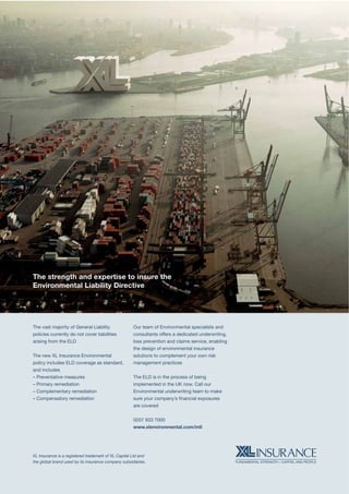 Croner’s Environment Magazine ■ Summer 2015 23
The strength and expertise to insure the
Environmental Liability Directive
XL Insurance is a registered trademark of XL Capital Ltd and
the global brand used by its insurance company subsidiaries.
The vast majority of General Liability
policies currently do not cover liabilities
arising from the ELD
The new XL Insurance Environmental
policy includes ELD coverage as standard,
and includes
– Preventative measures
– Primary remediation
– Complementary remediation
– Compensatory remediation
Our team of Environmental specialists and
consultants offers a dedicated underwriting,
loss prevention and claims service, enabling
the design of environmental insurance
solutions to complement your own risk
management practices
The ELD is in the process of being
implemented in the UK now. Call our
Environmental underwriting team to make
sure your company’s ﬁnancial exposures
are covered
0207 933 7000
www.xlenvironmental.com/intl
 