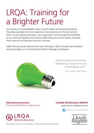 LRQA: Training for
a Brighter Future
Our trainers are knowledgeable, down to earth experts and practicing assessors.
They draw examples from their experience to bring learning to life and illustrate
how it can be applied practically in your organisation. We’re recognised worldwide
for our technical expertise and choosing LRQA shows you set the highest standards.
That’s why our training leaves the rest in the dark.
LRQA Training courses take you from your first steps in EMS, through Internal Auditor
and Lead Auditor, on to Environmental Systems Manager and beyond.
“Overall a well presented course.
Delivered by an experienced and
Knowledgeable tutor.”
Kevin Camplin, BAE Systems
Lloyd’s Register Quality Assurance Limited (LRQA) is a subsidiary of Lloyd’s Register Group Limited
Follow us on Twitter @LRQAUK
Call 0800 328 6543 quote CRON113
www.lrqa.co.uk/greencourses
LRQA Business Assurance
Improving Performance, reducing risk.
 
