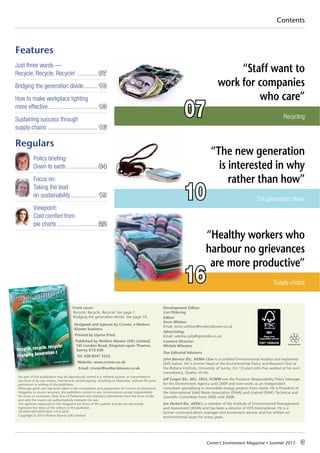 Croner’s Environment Magazine ■ Summer 2015 3
Recycling
Contents
Front cover:
Recycle, Recycle, Recycle! See page 7.
Bridging the generation divide. See page 10.
Designed and typeset by Croner, a Wolters
Kluwer business
Printed by Uprise Print.
Published by Wolters Kluwer (UK) Limited,
145 London Road, Kingston upon Thames,
Surrey KT2 6SR.
Tel: 020 8547 3333.
Website: www.croner.co.uk
Email: croner@wolterskluwer.co.uk
No part of this publication may be reproduced, stored in a retrieval system, or transmitted in
any form or by any means, mechanical, photocopying, recording or otherwise, without the prior
permission in writing of the publishers.
Although great care has been taken in the compilation and preparation of Croner’s Environment
Magazine to ensure accuracy, the publishers cannot in any circumstances accept responsibility
for errors or omissions. Only Acts of Parliament and Statutory Instruments have the force of law
and only the courts can authoritatively interpret the law.
The opinions expressed in this magazine are those of the authors and do not necessarily
represent the views of the editors or the publisher.
UP/ENVI-MI15059 ISSN 1472-5037
Copyright © 2015 Wolters Kluwer (UK) Limited
Development Editor:
Ceri Pickering
Editor:
Kevin Whitten
Email: kevin.whitten@wolterskluwer.co.uk
Advertising:
Email: sabrina.sully@spmedia.co.uk
Content Director:
Michèle Wheaton
Our Editorial Advisors:
John Barwise BSc, AIEMA CEnv is a certified Environmental Auditor and registered
EMS trainer. He is former Head of the Environmental Policy and Research Unit at
the Robens Institute, University of Surrey. For 15 years John has worked at his own
consultancy, Quality of Life.
Jeff Cooper BSc, MSc, FRGS, FCIWM was the Producer Responsibility Policy Manager
for the Environment Agency until 2009 and now works as an independent
consultant specialising in renewable energy projects from waste. He is President of
the International Solid Waste Association (ISWA) and chaired ISWA’s Technical and
Scientific Committee from 2000 until 2008.
Jon Herbert BSc, ARSM is a member of the Institute of Environmental Management
and Assessment (IEMA) and has been a director of ISYS International. He is a
former communications manager and investment advisor and has written on
environmental issues for many years.
Features
Just three words —
Recycle, Recycle, Recycle! ............. 07
Bridging the generation divide......... 10
How to make workplace lighting
more effective................................ 13
Sustaining success through
supply chains ................................ 16
Regulars
Policy briefing:
Down to earth.................... 04
Focus on:
Taking the lead
on sustainability................. 19
Viewpoint:
Cold comfort from
pie charts .......................... 22
Supply chains
“Staff want to
work for companies
who care”
“Healthy workers who
harbour no grievances
are more productive”
07
16
The generation divide
“The new generation
is interested in why
rather than how”
10
Summer 2015 ■ ISSUE No.59
MAGAZINE
CRONER’S
Recycle, recycle, recycle!
Engaging Generation Z
 