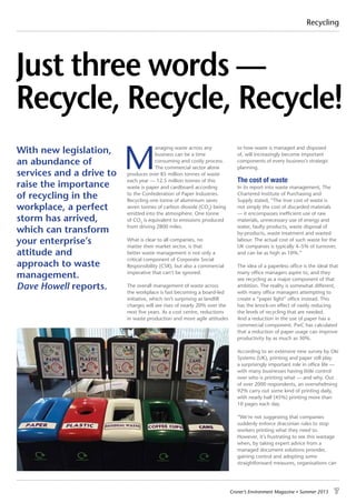 Croner’s Environment Magazine ■ Summer 2015 7
Recycling
M
anaging waste across any
business can be a time
consuming and costly process.
The commercial sector alone
produces over 85 million tonnes of waste
each year — 12.5 million tonnes of this
waste is paper and cardboard according
to the Confederation of Paper Industries.
Recycling one tonne of aluminium saves
seven tonnes of carbon dioxide (CO2
) being
emitted into the atmosphere. One tonne
of CO2
is equivalent to emissions produced
from driving 2800 miles.
What is clear to all companies, no
matter their market sector, is that
better waste management is not only a
critical component of Corporate Social
Responsibility (CSR), but also a commercial
imperative that can’t be ignored.
The overall management of waste across
the workplace is fast becoming a board-led
initiative, which isn’t surprising as landfill
charges will see rises of nearly 20% over the
next five years. As a cost centre, reductions
in waste production and more agile attitudes
to how waste is managed and disposed
of, will increasingly become important
components of every business’s strategic
planning.
The cost of waste
In its report into waste management, The
Chartered Institute of Purchasing and
Supply stated, “The true cost of waste is
not simply the cost of discarded materials
— it encompasses inefficient use of raw
materials, unnecessary use of energy and
water, faulty products, waste disposal of
by-products, waste treatment and wasted
labour. The actual cost of such waste for the
UK companies is typically 4–5% of turnover,
and can be as high as 10%.”
The idea of a paperless office is the ideal that
many office managers aspire to, and they
see recycling as a major component of that
ambition. The reality is somewhat different,
with many office managers attempting to
create a “paper light” office instead. This
has the knock-on effect of vastly reducing
the levels of recycling that are needed.
And a reduction in the use of paper has a
commercial component. PwC has calculated
that a reduction of paper usage can improve
productivity by as much as 30%.
According to an extensive new survey by Oki
Systems (UK), printing and paper still play
a surprisingly important role in office life —
with many businesses having little control
over who is printing what — and why. Out
of over 2000 respondents, an overwhelming
92% carry out some kind of printing daily,
with nearly half (45%) printing more than
10 pages each day.
“We’re not suggesting that companies
suddenly enforce draconian rules to stop
workers printing what they need to.
However, it’s frustrating to see this wastage
when, by taking expert advice from a
managed document solutions provider,
gaining control and adopting some
straightforward measures, organisations can
Just three words —
Recycle, Recycle, Recycle!
With new legislation,
an abundance of
services and a drive to
raise the importance
of recycling in the
workplace, a perfect
storm has arrived,
which can transform
your enterprise’s
attitude and
approach to waste
management.
Dave Howell reports.
 