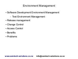 Environment Management
●

Software Development Environment Management
–

Test Environment Management

●

Release management

●

Change Control

●

Access Control

●

Benefits

●

Problems

www.semtech-solutions.co.nz

info@semtech-solutions.co.nz

 