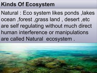 Natural : Eco system likes ponds ,lakes
ocean ,forest ,grass land , desert ,etc
are self regulating without much direct
human interference or manipulations
are called Natural ecosystem .
 