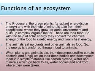 1. The Producers, the green plants, fix radiant energy(solar
energy) and with the help of minerals take from their
edaphic(soil where they grow) or aerial environment and
build up complex organic matter. These are their food. So,
with the help of solar energy they convert the chemical
energy of the food to kinetic energy and finally heat energy.
2. The animals eat up plants and other animals as food. So,
the energy is transferred through food to animals.
3. When plants and animals die, then decomposers(like certain
bacteria and fungi) act on their dead bodies and decompose
them into simple materials like carbon dioxide, water and
minerals which go back to air, water bodies and soil from
where they were taken.
 