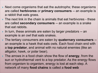  Next come organisms that eat the autotrophs; these organisms
are called herbivores or primary consumers -- an example is
a rabbit that eats grass.
 The next link in the chain is animals that eat herbivores - these
are called secondary consumers -- an example is a snake
that eat rabbits.
 In turn, these animals are eaten by larger predators -- an
example is an owl that eats snakes.
 The tertiary consumers are eaten by quaternary consumers --
an example is a hawk that eats owls. Each food chain end with
a top predator, and animal with no natural enemies (like an
alligator, hawk, or polar bear).
 The arrows in a food chain show the flow of energy, from the
sun or hydrothermal vent to a top predator. As the energy flows
from organism to organism, energy is lost at each step. A
network of many food chains is called a food web
 