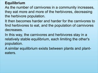 Equilibrium
As the number of carnivores in a community increases,
they eat more and more of the herbivores, decreasing
the herbivore population.
It then becomes harder and harder for the carnivores to
find herbivores to eat, and the population of carnivores
decreases.
In this way, the carnivores and herbivores stay in a
relatively stable equilibrium, each limiting the other's
population.
A similar equilibrium exists between plants and plant-
eaters.
 
