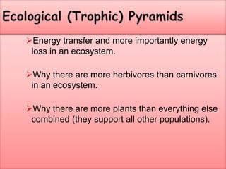 Energy transfer and more importantly energy
loss in an ecosystem.
Why there are more herbivores than carnivores
in an ecosystem.
Why there are more plants than everything else
combined (they support all other populations).
 
