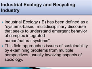  Industrial Ecology (IE) has been defined as a
"systems-based, multidisciplinary discourse
that seeks to understand emergent behavior
of complex integrated
human/natural systems".
 This field approaches issues of sustainability
by examining problems from multiple
perspectives, usually involving aspects of
sociology.
 