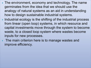  The environment, economy and technology. The name
germinates from the idea that we should use the
analogy of natural systems as an aid in understanding
how to design sustainable industrial systems.
 Industrial ecology is the shifting of the industrial process
from linear (open loop) systems, in which resource and
capital investments move through the system to become
waste, to a closed loop system where wastes become
inputs for new processes.
 The main criterion here is to manage wastes and
improve efficiency.
 