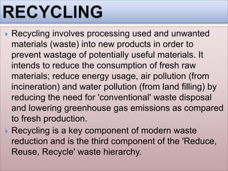  Recycling involves processing used and unwanted
materials (waste) into new products in order to
prevent wastage of potentially useful materials. It
intends to reduce the consumption of fresh raw
materials; reduce energy usage, air pollution (from
incineration) and water pollution (from land filling) by
reducing the need for 'conventional' waste disposal
and lowering greenhouse gas emissions as compared
to fresh production.
 Recycling is a key component of modern waste
reduction and is the third component of the 'Reduce,
Reuse, Recycle' waste hierarchy.
 