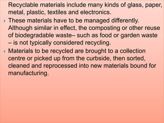 Recyclable materials include many kinds of glass, paper,
metal, plastic, textiles and electronics.
 These materials have to be managed differently.
Although similar in effect, the composting or other reuse
of biodegradable waste– such as food or garden waste
– is not typically considered recycling.
 Materials to be recycled are brought to a collection
centre or picked up from the curbside, then sorted,
cleaned and reprocessed into new materials bound for
manufacturing.
 