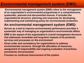 Environmental management system (EMS) refers to the management
of an organisation's environmental programmes in a comprehensive,
systematic, planned and documented manner. It includes the
organizational structure, planning and resources for developing,
implementing and maintaining policy for environmental protection.
An environmental management system (EMS):
 Serves as a tool to improve environmental performance provides a
systematic way of managing an organisation’s environmental affairs
 EMS is the aspect of the organisation’s overall management structure
that addresses immediate and long-term impacts of its products,
services and processes on the environment
 Gives order and consistency for organizations to address
environmental concerns through the allocation of resources,
assignment of responsibility and ongoing evaluation of practices,
procedures and processes
 Focuses on continual improvement of the system
 