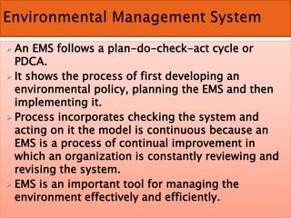  An EMS follows a plan-do-check-act cycle or
PDCA.
 It shows the process of first developing an
environmental policy, planning the EMS and then
implementing it.
 Process incorporates checking the system and
acting on it the model is continuous because an
EMS is a process of continual improvement in
which an organization is constantly reviewing and
revising the system.
 EMS is an important tool for managing the
environment effectively and efficiently.
 
