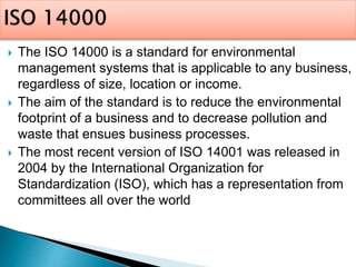  The ISO 14000 is a standard for environmental
management systems that is applicable to any business,
regardless of size, location or income.
 The aim of the standard is to reduce the environmental
footprint of a business and to decrease pollution and
waste that ensues business processes.
 The most recent version of ISO 14001 was released in
2004 by the International Organization for
Standardization (ISO), which has a representation from
committees all over the world
 