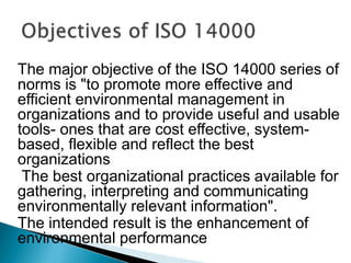 The major objective of the ISO 14000 series of
norms is "to promote more effective and
efficient environmental management in
organizations and to provide useful and usable
tools- ones that are cost effective, system-
based, flexible and reflect the best
organizations
The best organizational practices available for
gathering, interpreting and communicating
environmentally relevant information".
The intended result is the enhancement of
environmental performance
 