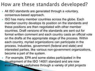  All ISO standards are generated through a voluntary,
consensus-based approach.
 ISO has many member countries across the globe. Each
member country develops its position on the standards and
these positions are then negotiated with other member
countries. Draft versions of the standards are sent out for
formal written comment and each country casts an official vote
on the drafts at the appropriate stage of the process. Within
each country, myriad organizations can participate in the
process. Industries, government (federal and state) and
interested parties, like various non-government organizations,
become a part of the system.
 For example, EPA and some states participated in the
development of the ISO 14001 standard and are now
evaluating its usefulness through a variety of pilot projects
 