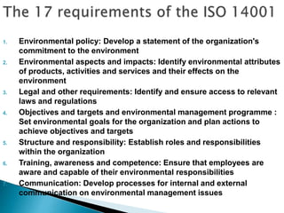 1. Environmental policy: Develop a statement of the organization's
commitment to the environment
2. Environmental aspects and impacts: Identify environmental attributes
of products, activities and services and their effects on the
environment
3. Legal and other requirements: Identify and ensure access to relevant
laws and regulations
4. Objectives and targets and environmental management programme :
Set environmental goals for the organization and plan actions to
achieve objectives and targets
5. Structure and responsibility: Establish roles and responsibilities
within the organization
6. Training, awareness and competence: Ensure that employees are
aware and capable of their environmental responsibilities
7. Communication: Develop processes for internal and external
communication on environmental management issues
 