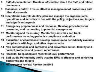 8 EMS documentation: Maintain information about the EMS and related
documents
9 Document control: Ensure effective management of procedures and
other documents
10 Operational control: Identify, plan and manage the organization's
operations and activities in line with the policy, objectives and targets
and significant aspects
11 Emergency preparedness and response: Develop procedures for
preventing and responding to potential emergencies
12 Monitoring and measuring: Monitor key activities and track
performance including periodic compliance evaluation
13 Evaluation of compliance: Develop procedure to periodically evaluate
compliance with legal and other requirements
14 Non conformance and corrective and preventive action: Identify and
correct problems and prevent recurrences
15 Records: Keep adequate records of EMS performance
16 EMS audit: Periodically verify that the EMS is effective and achieving
objectives and targets
17 Management review: Review the EMS
 