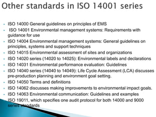  ISO 14000 General guidelines on principles of EMS
 ISO 14001 Environmental management systems: Requirements with
guidance for use
 ISO 14004 Environmental management systems: General guidelines on
principles, systems and support techniques
 ISO 14015 Environmental assessment of sites and organizations
 ISO 14020 series (14020 to 14025): Environmental labels and declarations
 ISO 14031 Environmental performance evaluation: Guidelines
 ISO 14040 series (14040 to 14049): Life Cycle Assessment (LCA) discusses
pre-production planning and environment goal setting.
 ISO 14050 Terms and definitions
 ISO 14062 discusses making improvements to environmental impact goals.
 ISO 14063 Environmental communication: Guidelines and examples
 ISO 19011, which specifies one audit protocol for both 14000 and 9000
series standards
 