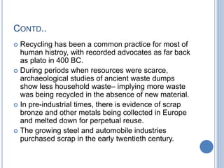 CONTD..
 Recycling has been a common practice for most of
human histroy, with recorded advocates as far back
as plato in 400 BC.
 During periods when resources were scarce,
archaeological studies of ancient waste dumps
show less household waste– implying more waste
was being recycled in the absence of new material.
 In pre-industrial times, there is evidence of scrap
bronze and other metals being collected in Europe
and melted down for perpetual reuse.
 The growing steel and automobile industries
purchased scrap in the early twentieth century.
 