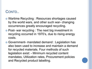 CONTD..
 Wartime Recycling : Resources shortages caused
by the world wars, and other such war- changing
occurrences greatly encouraged recycling.
 Post- war recycling : The next big investment in
recycling occurred in 1970’s, due to rising energy
costs.
 Government- mandated demand : Legislation has
also been used to increase and maintain a demand
for recycled materials. Four methods of such
legislation exist: - Minimum recycled content
mandates, Utilization rates, Procurement policies
and Recycled product labelling.
 