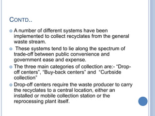 CONTD..
 A number of different systems have been
implemented to collect recyclates from the general
waste stream.
 These systems tend to lie along the spectrum of
trade-off between public convenience and
government ease and expense.
 The three main categories of collection are:- “Drop-
off centers”, “Buy-back centers” and “Curbside
collection”
 Drop-off centers require the waste producer to carry
the recyclates to a central location, either an
installed or mobile collection station or the
reprocessing plant itself.
 