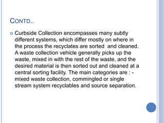 CONTD..
 Curbside Collection encompasses many subtly
different systems, which differ mostly on where in
the process the recyclates are sorted and cleaned.
A waste collection vehicle generally picks up the
waste, mixed in with the rest of the waste, and the
desired material is then sorted out and cleaned at a
central sorting facility. The main categories are : -
mixed waste collection, commingled or single
stream system recyclables and source separation.
 