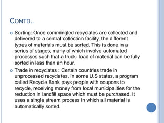 CONTD..
 Sorting: Once commingled recyclates are collected and
delivered to a central collection facility, the different
types of materials must be sorted. This is done in a
series of stages, many of which involve automated
processes such that a truck- load of material can be fully
sorted in less than an hour.
 Trade in recyclates : Certain countries trade in
unprocessed recyclates. In some U.S states, a program
called Recycle Bank pays people with coupons to
recycle, receiving money from local municipalities for the
reduction in landfill space which must be purchased. It
uses a single stream process in which all material is
automatically sorted.
 