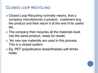 CLOSED LOOP RECYCLING
 Closed Loop Recycling normally means, that a
company manufactures a product, customers buy
the product and then return it at the end of its useful
life.
 The company then recycles all the materials back
into the same product, ready for resale.
 No new raw materials are used in this process.
This is a closed system.
 Eg. PET (polyethylene terephthalate) soft drinks
bottle
 