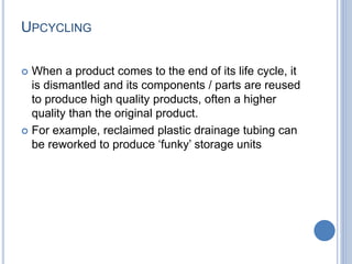 UPCYCLING
 When a product comes to the end of its life cycle, it
is dismantled and its components / parts are reused
to produce high quality products, often a higher
quality than the original product.
 For example, reclaimed plastic drainage tubing can
be reworked to produce ‘funky’ storage units
 