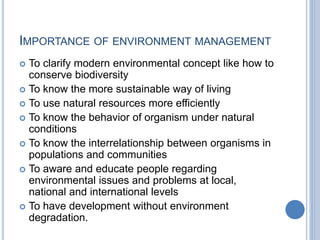 IMPORTANCE OF ENVIRONMENT MANAGEMENT
 To clarify modern environmental concept like how to
conserve biodiversity
 To know the more sustainable way of living
 To use natural resources more efficiently
 To know the behavior of organism under natural
conditions
 To know the interrelationship between organisms in
populations and communities
 To aware and educate people regarding
environmental issues and problems at local,
national and international levels
 To have development without environment
degradation.
 