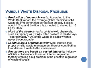 VARIOUS WASTE DISPOSAL PROBLEMS
 Production of too much waste: According to the
World Bank report, the average global municipal solid
waste (MSW) generation per person on daily basis is
about 1.2 kg and the figure is expected to rise up to 1.5
kg by 2025.
 Most of the waste is toxic: contain toxic chemicals,
such as Biphenyl-A (BPA) – often present in plastic toys
- approximately 40% of the waste is plastic which is
never biodegradable
 Landfills are a problem as well: Most landfills lack
proper on-site waste management thereby contributing
to additional threats to the environment.
 Regulations are based on vested interests: Industry
officials collaborate with vested interest regulators
thereby creating a big problem in the effective regulation
of waste disposal.
 