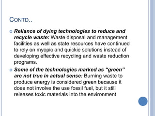 CONTD..
 Reliance of dying technologies to reduce and
recycle waste: Waste disposal and management
facilities as well as state resources have continued
to rely on myopic and quickie solutions instead of
developing effective recycling and waste reduction
programs.
 Some of the technologies marked as “green”
are not true in actual sense: Burning waste to
produce energy is considered green because it
does not involve the use fossil fuel, but it still
releases toxic materials into the environment
 