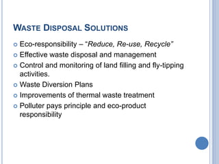 WASTE DISPOSAL SOLUTIONS
 Eco-responsibility – “Reduce, Re-use, Recycle”
 Effective waste disposal and management
 Control and monitoring of land filling and fly-tipping
activities.
 Waste Diversion Plans
 Improvements of thermal waste treatment
 Polluter pays principle and eco-product
responsibility
 