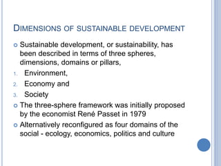 DIMENSIONS OF SUSTAINABLE DEVELOPMENT
 Sustainable development, or sustainability, has
been described in terms of three spheres,
dimensions, domains or pillars,
1. Environment,
2. Economy and
3. Society
 The three-sphere framework was initially proposed
by the economist René Passet in 1979
 Alternatively reconfigured as four domains of the
social - ecology, economics, politics and culture
 
