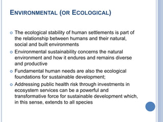 ENVIRONMENTAL (OR ECOLOGICAL)
 The ecological stability of human settlements is part of
the relationship between humans and their natural,
social and built environments
 Environmental sustainability concerns the natural
environment and how it endures and remains diverse
and productive
 Fundamental human needs are also the ecological
foundations for sustainable development;
 Addressing public health risk through investments in
ecosystem services can be a powerful and
transformative force for sustainable development which,
in this sense, extends to all species
 