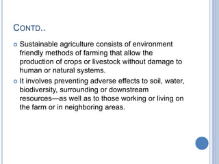 CONTD..
 Sustainable agriculture consists of environment
friendly methods of farming that allow the
production of crops or livestock without damage to
human or natural systems.
 It involves preventing adverse effects to soil, water,
biodiversity, surrounding or downstream
resources—as well as to those working or living on
the farm or in neighboring areas.
 