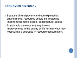 ECONOMICS DIMENSION
 Because of rural poverty and overexploitation,
environmental resources should be treated as
important economic assets, called natural capital
 Sustainable development may involve
improvements in the quality of life for many but may
necessitate a decrease in resource consumption.
 