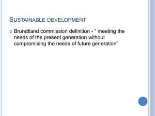 SUSTAINABLE DEVELOPMENT
 Brundtland commission definition - “ meeting the
needs of the present generation without
compromising the needs of future generation”
 