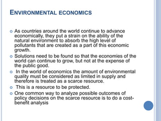 ENVIRONMENTAL ECONOMICS
 As countries around the world continue to advance
economically, they put a strain on the ability of the
natural environment to absorb the high level of
pollutants that are created as a part of this economic
growth.
 Solutions need to be found so that the economies of the
world can continue to grow, but not at the expense of
the public good.
 In the world of economics the amount of environmental
quality must be considered as limited in supply and
therefore is treated as a scarce resource.
 This is a resource to be protected.
 One common way to analyze possible outcomes of
policy decisions on the scarce resource is to do a cost-
benefit analysis
 