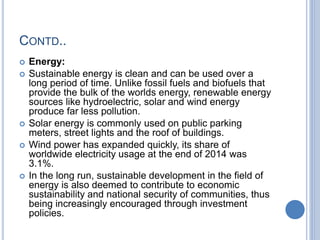 CONTD..
 Energy:
 Sustainable energy is clean and can be used over a
long period of time. Unlike fossil fuels and biofuels that
provide the bulk of the worlds energy, renewable energy
sources like hydroelectric, solar and wind energy
produce far less pollution.
 Solar energy is commonly used on public parking
meters, street lights and the roof of buildings.
 Wind power has expanded quickly, its share of
worldwide electricity usage at the end of 2014 was
3.1%.
 In the long run, sustainable development in the field of
energy is also deemed to contribute to economic
sustainability and national security of communities, thus
being increasingly encouraged through investment
policies.
 