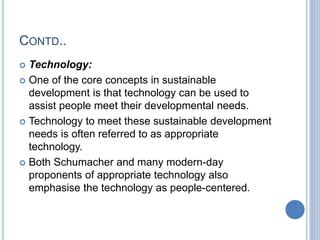 CONTD..
 Technology:
 One of the core concepts in sustainable
development is that technology can be used to
assist people meet their developmental needs.
 Technology to meet these sustainable development
needs is often referred to as appropriate
technology.
 Both Schumacher and many modern-day
proponents of appropriate technology also
emphasise the technology as people-centered.
 
