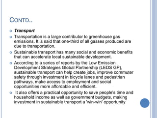 CONTD..
 Transport
 Transportation is a large contributor to greenhouse gas
emissions. It is said that one-third of all gasses produced are
due to transportation.
 Sustainable transport has many social and economic benefits
that can accelerate local sustainable development.
 According to a series of reports by the Low Emission
Development Strategies Global Partnership (LEDS GP),
sustainable transport can help create jobs, improve commuter
safety through investment in bicycle lanes and pedestrian
pathways, make access to employment and social
opportunities more affordable and efficient.
 It also offers a practical opportunity to save people's time and
household income as well as government budgets, making
investment in sustainable transport a 'win-win' opportunity
 