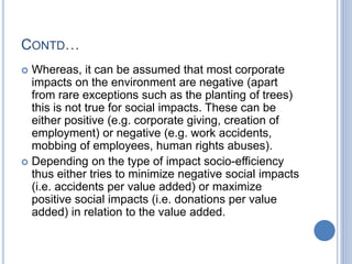 CONTD…
 Whereas, it can be assumed that most corporate
impacts on the environment are negative (apart
from rare exceptions such as the planting of trees)
this is not true for social impacts. These can be
either positive (e.g. corporate giving, creation of
employment) or negative (e.g. work accidents,
mobbing of employees, human rights abuses).
 Depending on the type of impact socio-efficiency
thus either tries to minimize negative social impacts
(i.e. accidents per value added) or maximize
positive social impacts (i.e. donations per value
added) in relation to the value added.
 