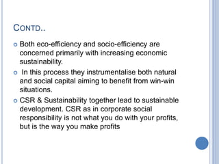 CONTD..
 Both eco-efficiency and socio-efficiency are
concerned primarily with increasing economic
sustainability.
 In this process they instrumentalise both natural
and social capital aiming to benefit from win-win
situations.
 CSR & Sustainability together lead to sustainable
development. CSR as in corporate social
responsibility is not what you do with your profits,
but is the way you make profits
 