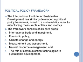 POLITICAL POLICY FRAMEWORK
 The International Institute for Sustainable
Development has similarly developed a political
policy framework, linked to a sustainability index for
establishing measurable entities and metrics.
 The framework consists of six core areas :
1. International trade and investment,
2. Economic policy,
3. Climate change and energy,
4. Measurement and assessment,
5. Natural resource management, and
6. The role of communication technologies in
sustainable development.
 